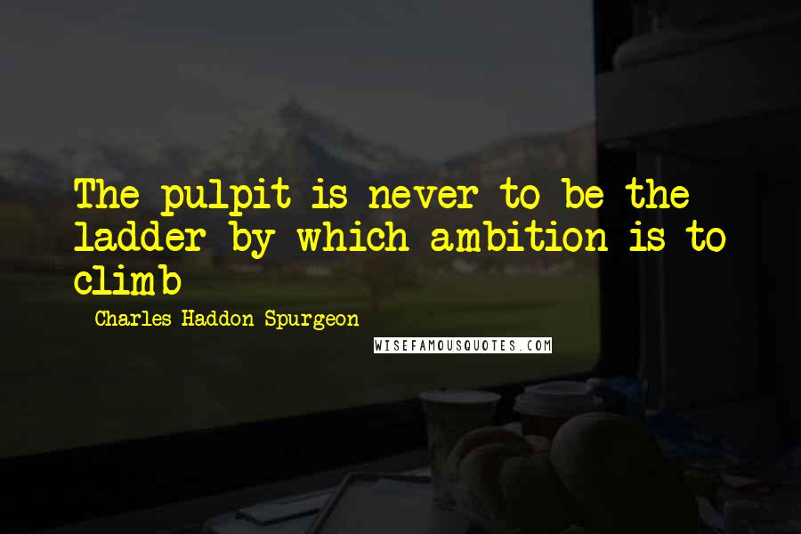 Charles Haddon Spurgeon Quotes: The pulpit is never to be the ladder by which ambition is to climb