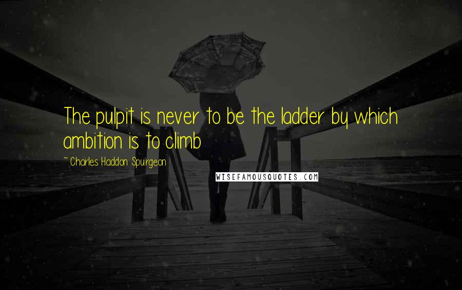 Charles Haddon Spurgeon Quotes: The pulpit is never to be the ladder by which ambition is to climb