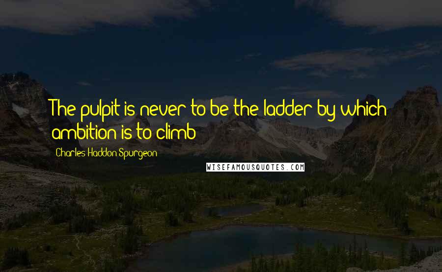 Charles Haddon Spurgeon Quotes: The pulpit is never to be the ladder by which ambition is to climb