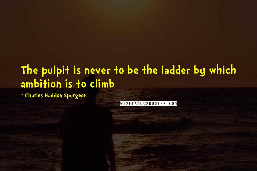 Charles Haddon Spurgeon Quotes: The pulpit is never to be the ladder by which ambition is to climb