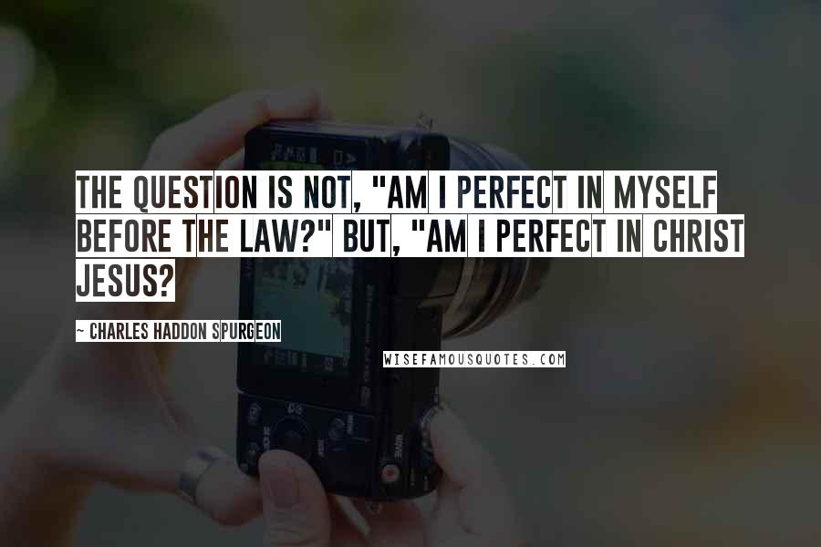 Charles Haddon Spurgeon Quotes: The question is not, "Am I perfect in myself before the law?" but, "Am I perfect in Christ Jesus?