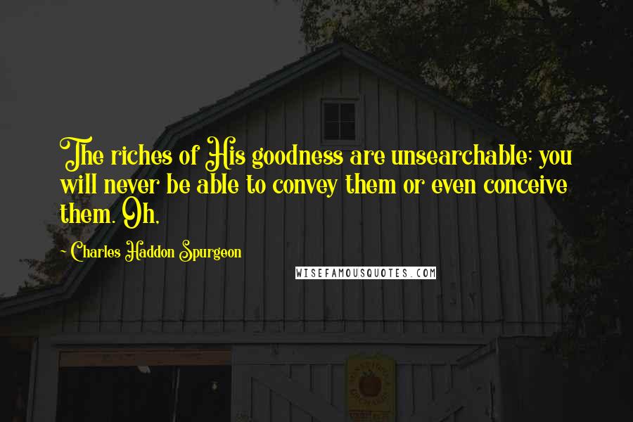 Charles Haddon Spurgeon Quotes: The riches of His goodness are unsearchable; you will never be able to convey them or even conceive them. Oh,