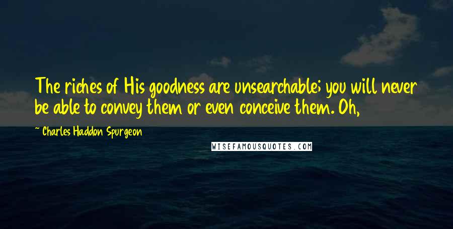 Charles Haddon Spurgeon Quotes: The riches of His goodness are unsearchable; you will never be able to convey them or even conceive them. Oh,