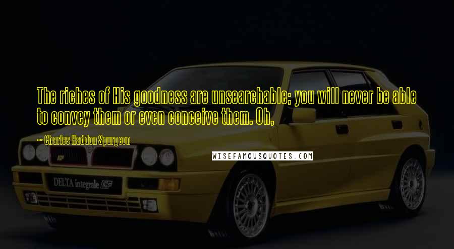 Charles Haddon Spurgeon Quotes: The riches of His goodness are unsearchable; you will never be able to convey them or even conceive them. Oh,