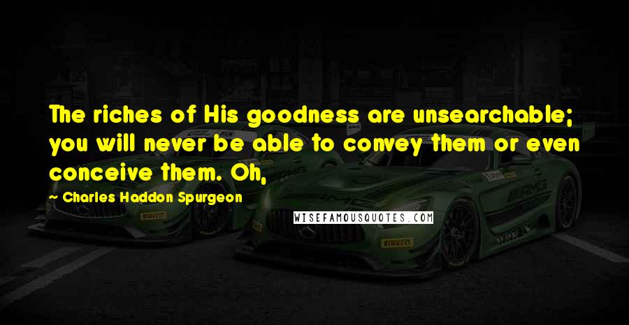 Charles Haddon Spurgeon Quotes: The riches of His goodness are unsearchable; you will never be able to convey them or even conceive them. Oh,