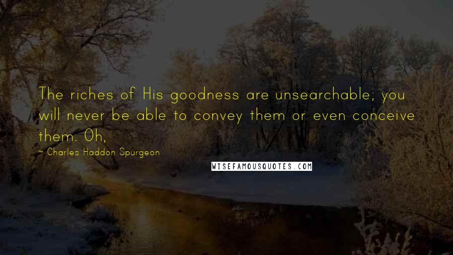 Charles Haddon Spurgeon Quotes: The riches of His goodness are unsearchable; you will never be able to convey them or even conceive them. Oh,