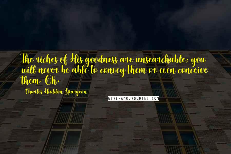 Charles Haddon Spurgeon Quotes: The riches of His goodness are unsearchable; you will never be able to convey them or even conceive them. Oh,
