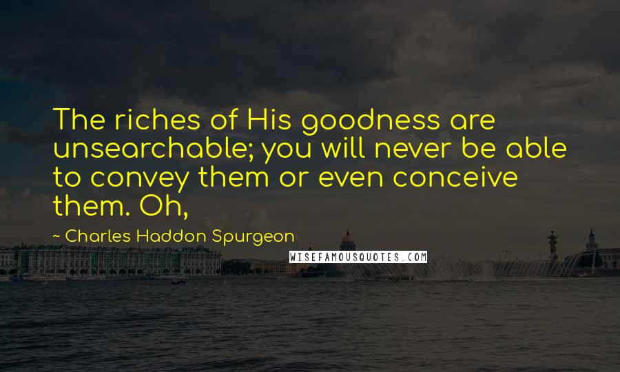 Charles Haddon Spurgeon Quotes: The riches of His goodness are unsearchable; you will never be able to convey them or even conceive them. Oh,