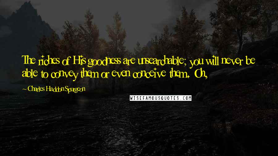 Charles Haddon Spurgeon Quotes: The riches of His goodness are unsearchable; you will never be able to convey them or even conceive them. Oh,