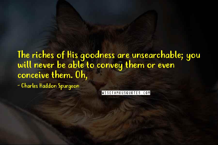 Charles Haddon Spurgeon Quotes: The riches of His goodness are unsearchable; you will never be able to convey them or even conceive them. Oh,