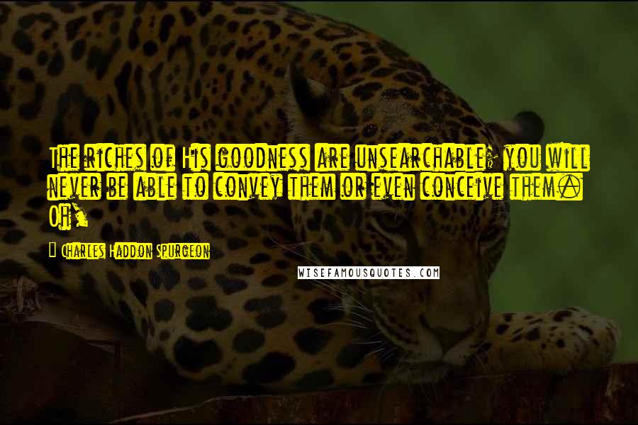 Charles Haddon Spurgeon Quotes: The riches of His goodness are unsearchable; you will never be able to convey them or even conceive them. Oh,