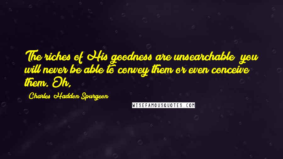 Charles Haddon Spurgeon Quotes: The riches of His goodness are unsearchable; you will never be able to convey them or even conceive them. Oh,