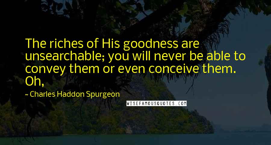 Charles Haddon Spurgeon Quotes: The riches of His goodness are unsearchable; you will never be able to convey them or even conceive them. Oh,