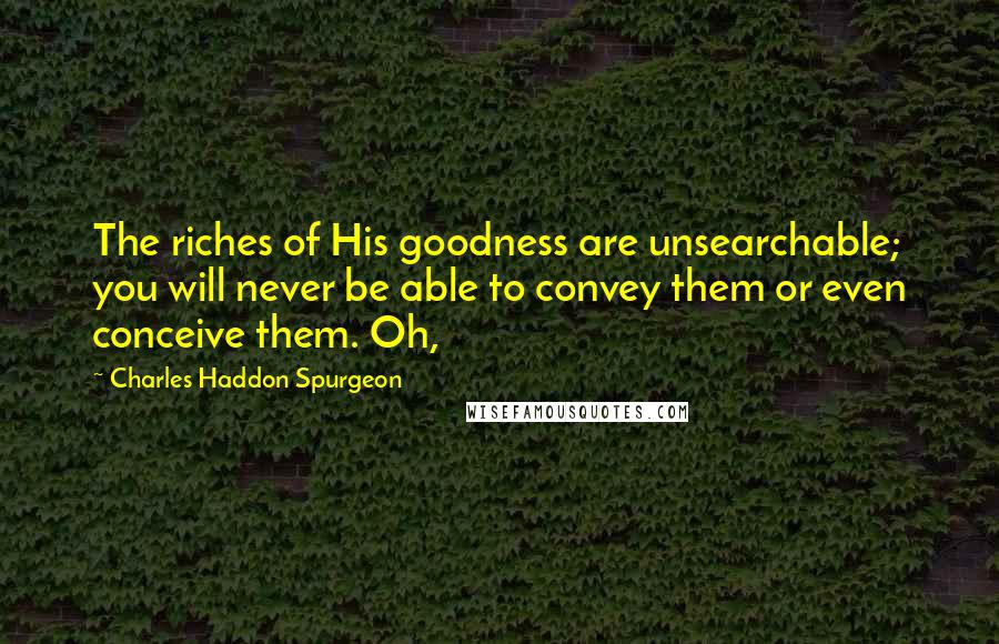 Charles Haddon Spurgeon Quotes: The riches of His goodness are unsearchable; you will never be able to convey them or even conceive them. Oh,