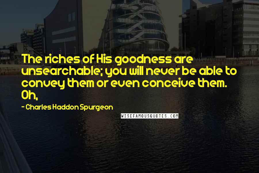 Charles Haddon Spurgeon Quotes: The riches of His goodness are unsearchable; you will never be able to convey them or even conceive them. Oh,