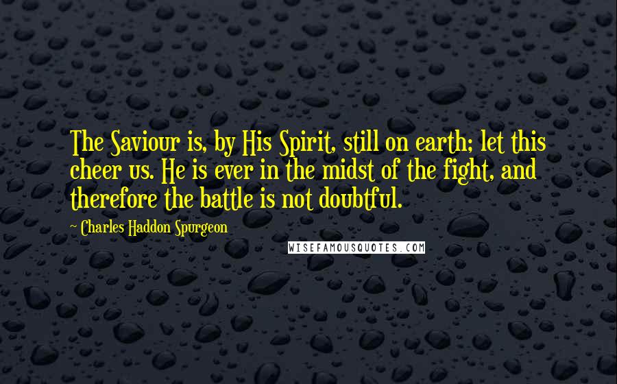 Charles Haddon Spurgeon Quotes: The Saviour is, by His Spirit, still on earth; let this cheer us. He is ever in the midst of the fight, and therefore the battle is not doubtful.