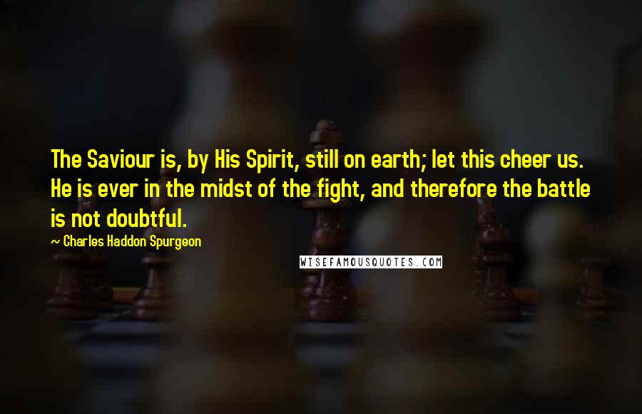 Charles Haddon Spurgeon Quotes: The Saviour is, by His Spirit, still on earth; let this cheer us. He is ever in the midst of the fight, and therefore the battle is not doubtful.