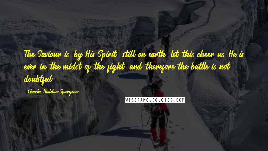 Charles Haddon Spurgeon Quotes: The Saviour is, by His Spirit, still on earth; let this cheer us. He is ever in the midst of the fight, and therefore the battle is not doubtful.