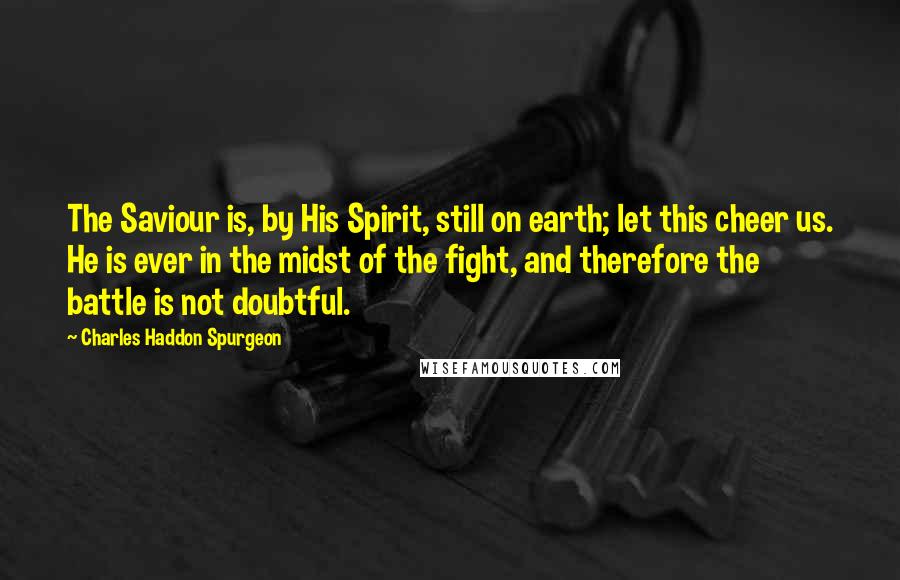 Charles Haddon Spurgeon Quotes: The Saviour is, by His Spirit, still on earth; let this cheer us. He is ever in the midst of the fight, and therefore the battle is not doubtful.