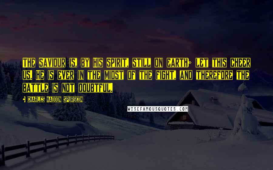 Charles Haddon Spurgeon Quotes: The Saviour is, by His Spirit, still on earth; let this cheer us. He is ever in the midst of the fight, and therefore the battle is not doubtful.