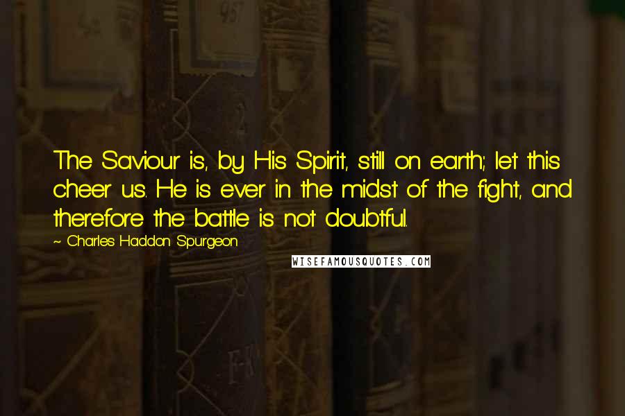Charles Haddon Spurgeon Quotes: The Saviour is, by His Spirit, still on earth; let this cheer us. He is ever in the midst of the fight, and therefore the battle is not doubtful.