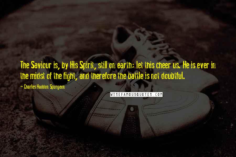 Charles Haddon Spurgeon Quotes: The Saviour is, by His Spirit, still on earth; let this cheer us. He is ever in the midst of the fight, and therefore the battle is not doubtful.