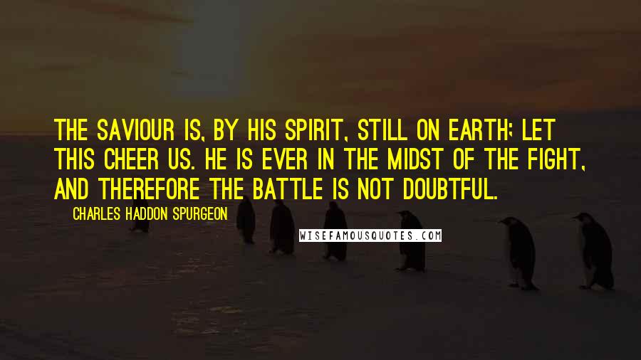 Charles Haddon Spurgeon Quotes: The Saviour is, by His Spirit, still on earth; let this cheer us. He is ever in the midst of the fight, and therefore the battle is not doubtful.