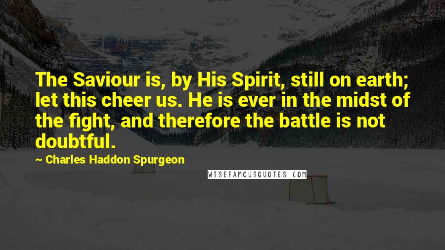 Charles Haddon Spurgeon Quotes: The Saviour is, by His Spirit, still on earth; let this cheer us. He is ever in the midst of the fight, and therefore the battle is not doubtful.