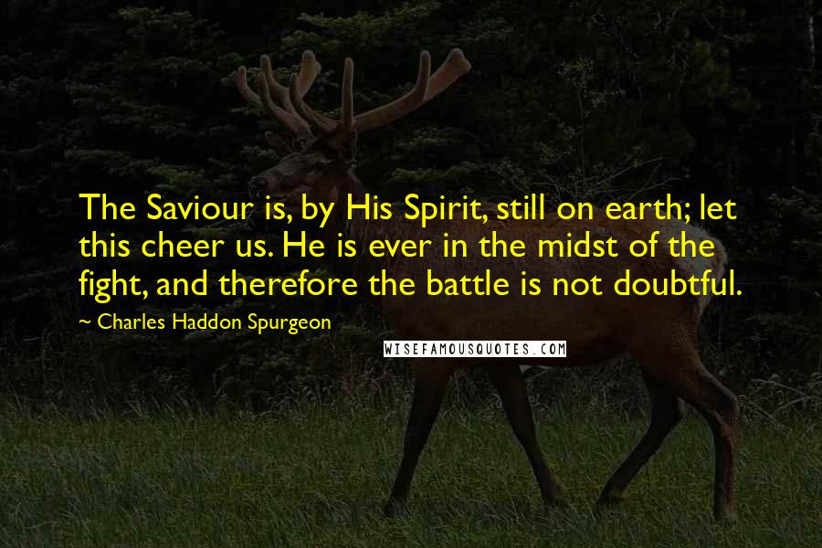 Charles Haddon Spurgeon Quotes: The Saviour is, by His Spirit, still on earth; let this cheer us. He is ever in the midst of the fight, and therefore the battle is not doubtful.