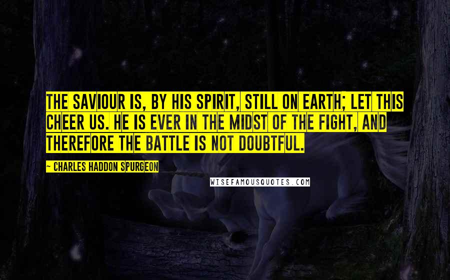 Charles Haddon Spurgeon Quotes: The Saviour is, by His Spirit, still on earth; let this cheer us. He is ever in the midst of the fight, and therefore the battle is not doubtful.