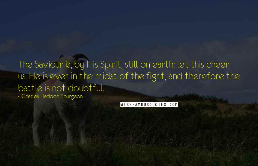 Charles Haddon Spurgeon Quotes: The Saviour is, by His Spirit, still on earth; let this cheer us. He is ever in the midst of the fight, and therefore the battle is not doubtful.