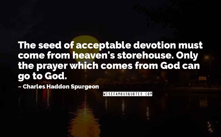 Charles Haddon Spurgeon Quotes: The seed of acceptable devotion must come from heaven's storehouse. Only the prayer which comes from God can go to God.