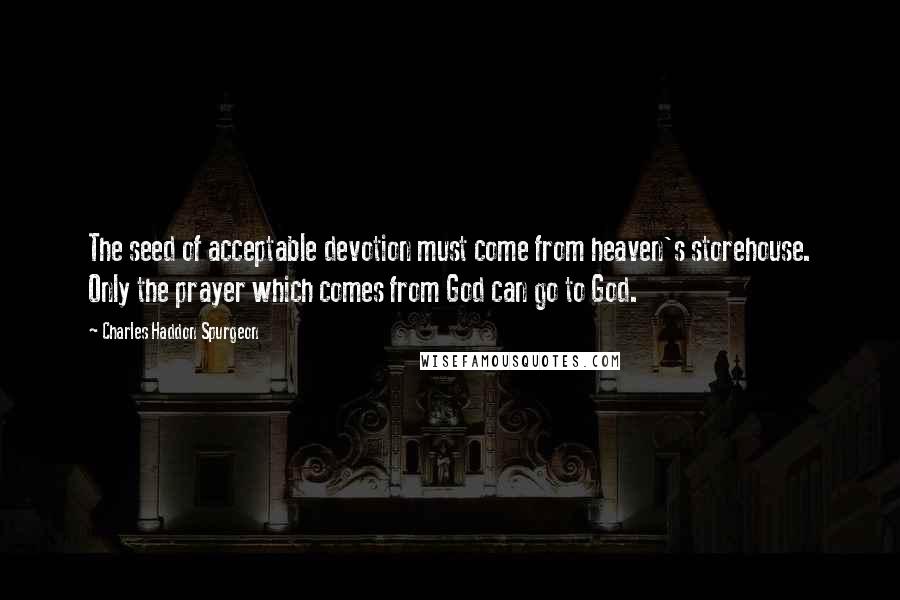 Charles Haddon Spurgeon Quotes: The seed of acceptable devotion must come from heaven's storehouse. Only the prayer which comes from God can go to God.