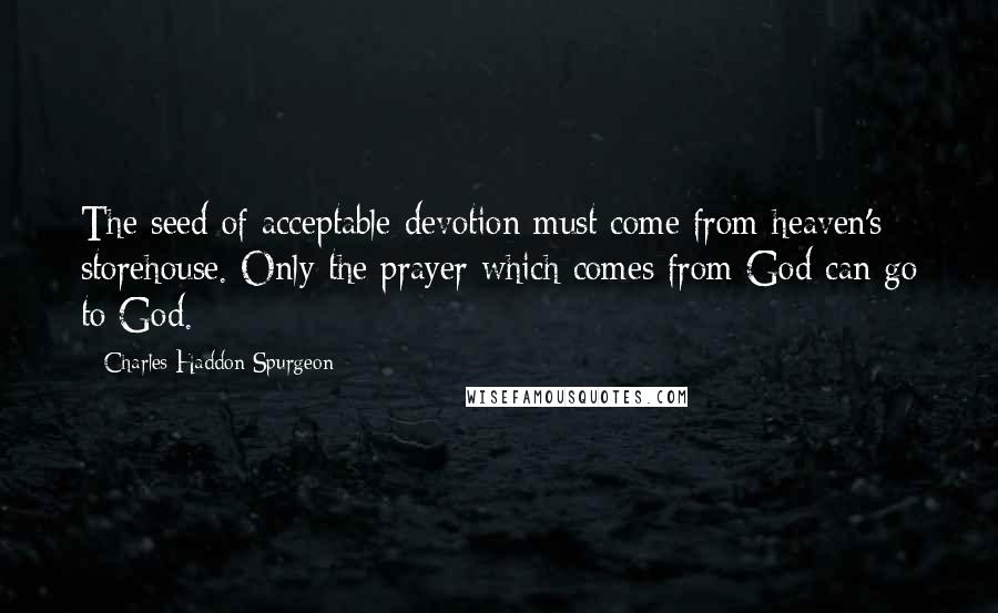 Charles Haddon Spurgeon Quotes: The seed of acceptable devotion must come from heaven's storehouse. Only the prayer which comes from God can go to God.