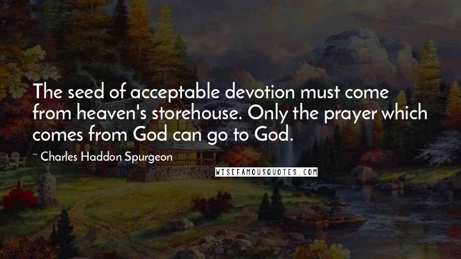 Charles Haddon Spurgeon Quotes: The seed of acceptable devotion must come from heaven's storehouse. Only the prayer which comes from God can go to God.