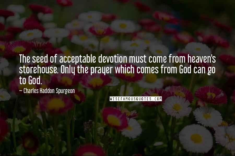 Charles Haddon Spurgeon Quotes: The seed of acceptable devotion must come from heaven's storehouse. Only the prayer which comes from God can go to God.