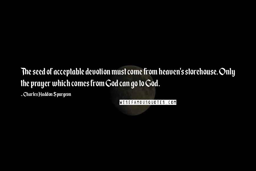 Charles Haddon Spurgeon Quotes: The seed of acceptable devotion must come from heaven's storehouse. Only the prayer which comes from God can go to God.