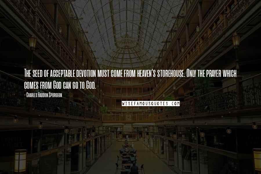 Charles Haddon Spurgeon Quotes: The seed of acceptable devotion must come from heaven's storehouse. Only the prayer which comes from God can go to God.