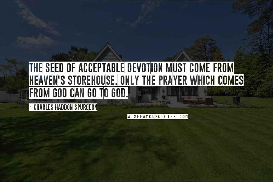 Charles Haddon Spurgeon Quotes: The seed of acceptable devotion must come from heaven's storehouse. Only the prayer which comes from God can go to God.