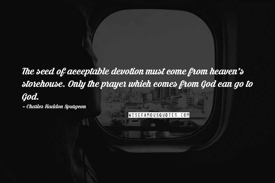 Charles Haddon Spurgeon Quotes: The seed of acceptable devotion must come from heaven's storehouse. Only the prayer which comes from God can go to God.