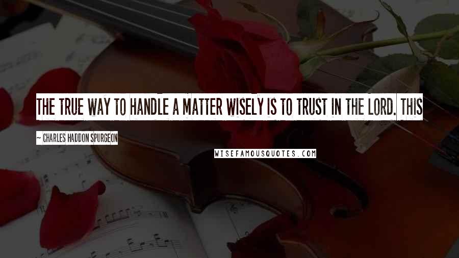 Charles Haddon Spurgeon Quotes: The true way to handle a matter wisely is to trust in the Lord. This
