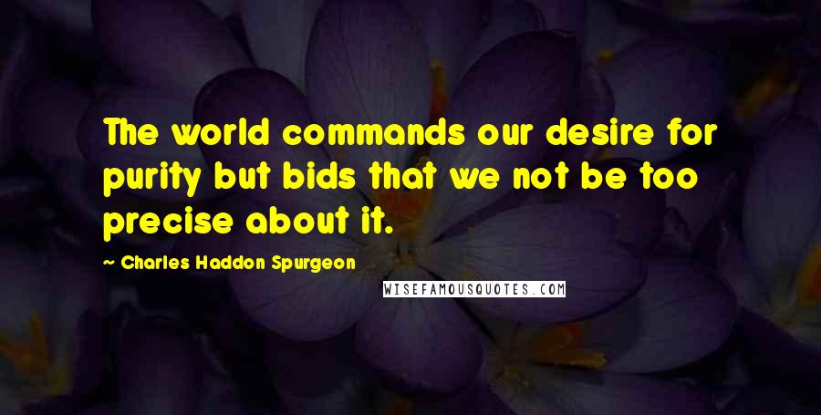 Charles Haddon Spurgeon Quotes: The world commands our desire for purity but bids that we not be too precise about it.