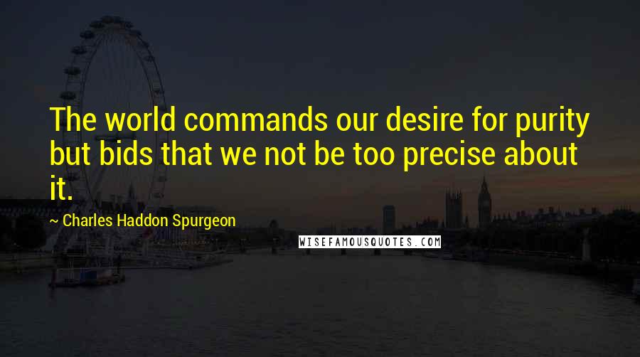 Charles Haddon Spurgeon Quotes: The world commands our desire for purity but bids that we not be too precise about it.