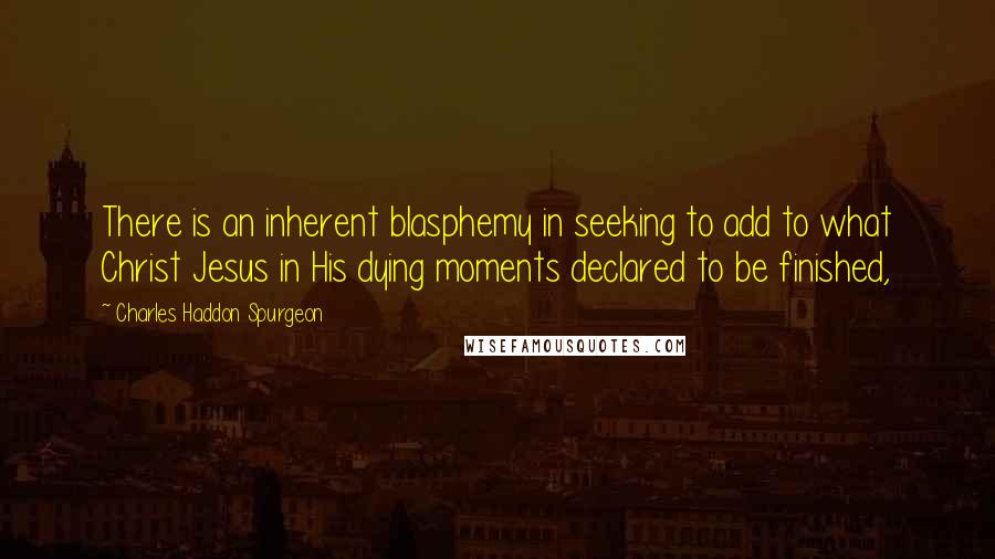 Charles Haddon Spurgeon Quotes: There is an inherent blasphemy in seeking to add to what Christ Jesus in His dying moments declared to be finished,