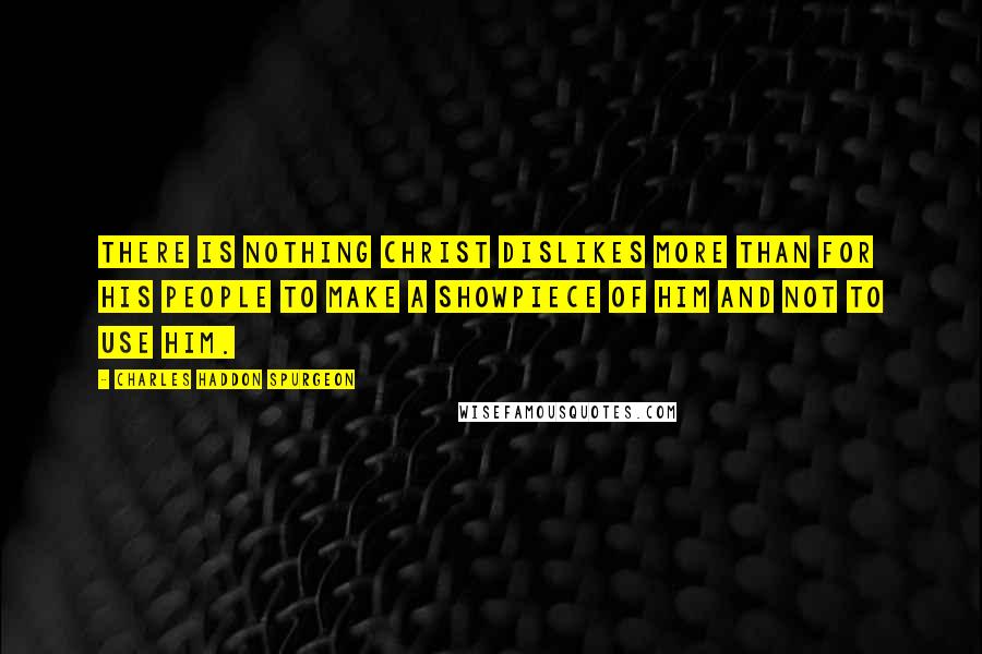 Charles Haddon Spurgeon Quotes: There is nothing Christ dislikes more than for His people to make a showpiece of Him and not to use Him.