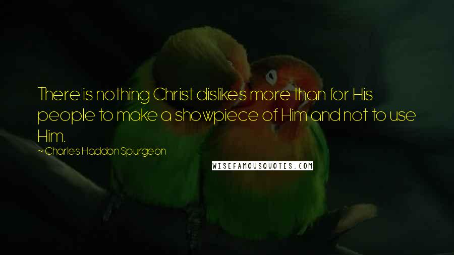 Charles Haddon Spurgeon Quotes: There is nothing Christ dislikes more than for His people to make a showpiece of Him and not to use Him.