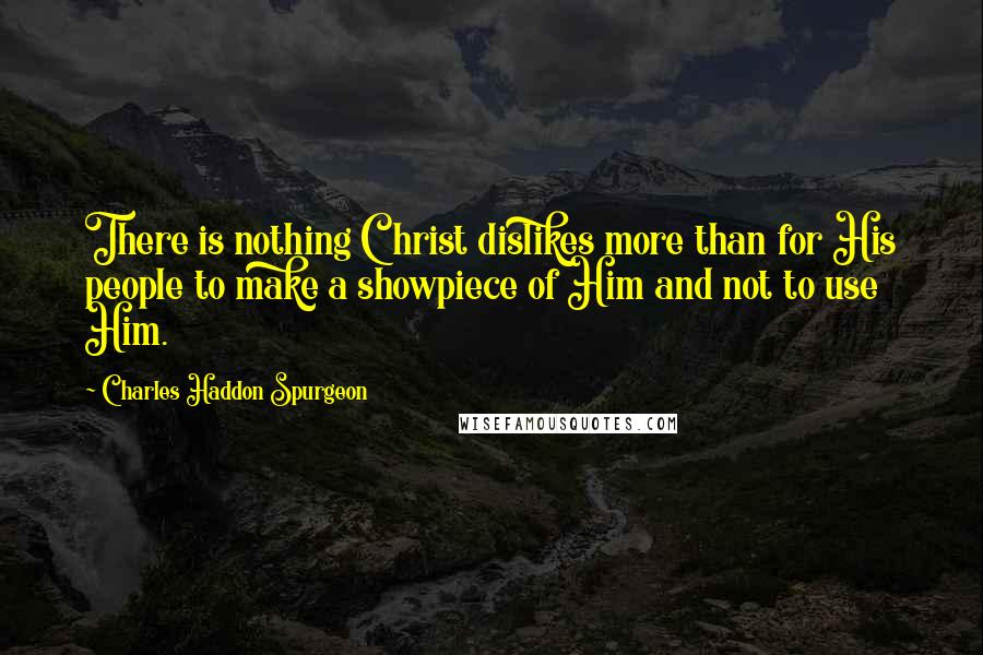 Charles Haddon Spurgeon Quotes: There is nothing Christ dislikes more than for His people to make a showpiece of Him and not to use Him.