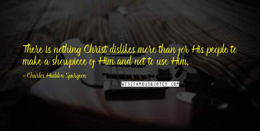 Charles Haddon Spurgeon Quotes: There is nothing Christ dislikes more than for His people to make a showpiece of Him and not to use Him.