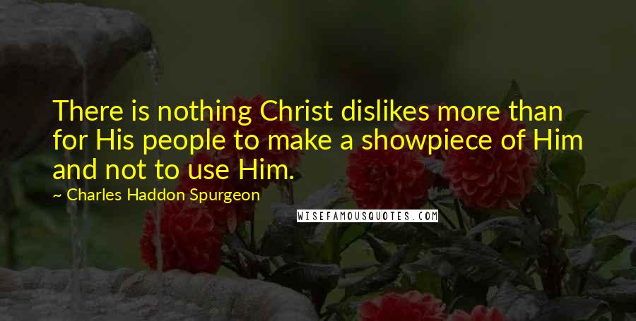 Charles Haddon Spurgeon Quotes: There is nothing Christ dislikes more than for His people to make a showpiece of Him and not to use Him.