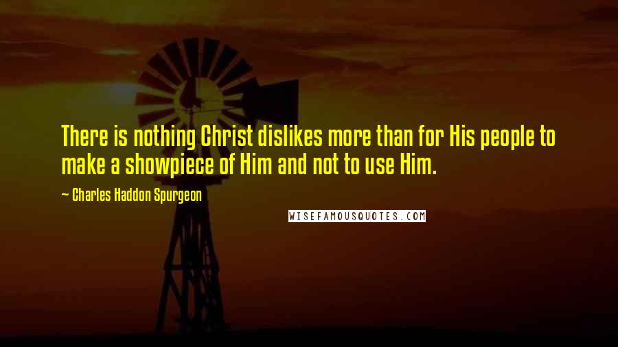 Charles Haddon Spurgeon Quotes: There is nothing Christ dislikes more than for His people to make a showpiece of Him and not to use Him.